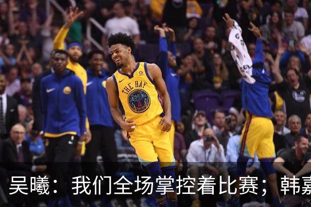 吴曦：我们全场掌控着比赛；韩嘉文的进球是努力训练的回报