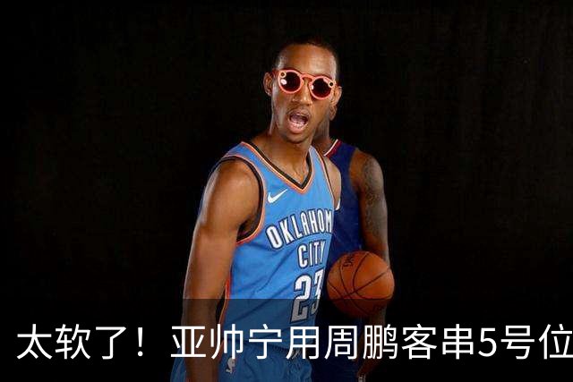 太软了！亚帅宁用周鹏客串5号位也不用他，球迷：杜锋骂你一点不冤
