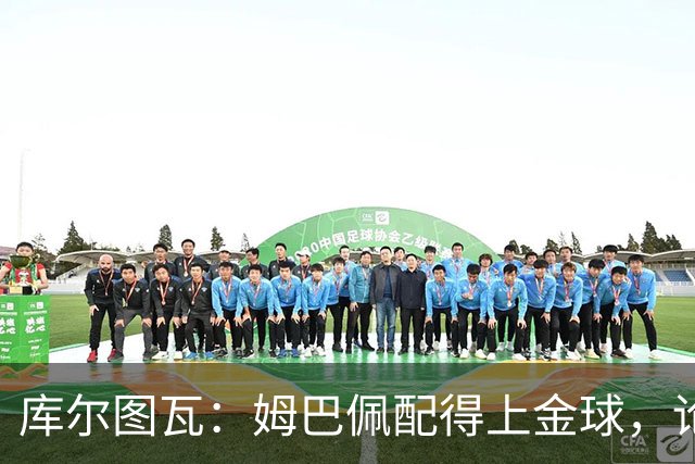 库尔图瓦：姆巴佩配得上金球，论个人表现没人比他好但可惜没冠军