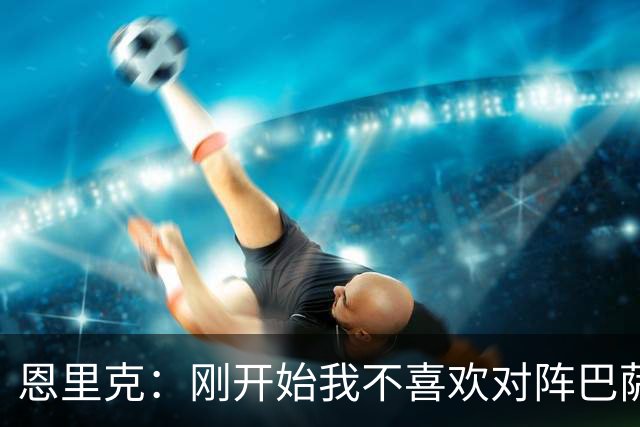 恩里克：刚开始我不喜欢对阵巴萨，如今已学会享受这样的比赛