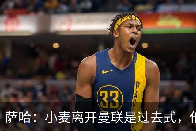 萨哈：小麦离开曼联是过去式，他去皇马和贝林搭档会很有看点